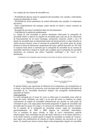 Las ventajas de este sistema de encendido son:
- Posibilidad de adecuar mejor la regulación del encendido a las variadas e individuales
exigencias planteadas al motor.
- Posibilidad de incluir parámetros de control adicionales (por ejemplo: la temperatura
del motor).
- Buen comportamiento del arranque, mejor marcha en ralentí y menor consumo de
combustible.
- Recogida de una mayor cantidad de datos de funcionamiento.
- Viabilidad de la regulación antidetonante.
La ventaja de este encendido se aprecia claramente observando la cartografía de
encendido donde se aprecia los ángulos de encendido para cada una de las situaciones
de funcionamiento de un motor (arranque, aceleración, retención, ralentí y etc.). El
ángulo de encendido para un determinado punto de funcionamiento se elige teniendo en
cuenta diversos factores como el consumo de combustible, par motor, gases de escape
distancia al limite de detonación, temperatura del motor, aptitud funcional, etc. Por todo
lo expuesto hasta ahora se entiende que la cartografía de encendido de un sistema de
encendido electrónico integral es mucho más compleja que la cartografía de encendido
electrónico sin contactos que utiliza "regulador centrifugo" y de "vacío" en el
distribuidor.
Si además hubiese que representar la influencia de la temperatura, que normalmente no
es lineal, u otra función de corrección, seria necesaria para la descripción del ángulo de
encendido de un "encendido electrónico integral" una cartografía tetradimensional
imposible de ilustrar.
Funcionamiento
La señal entregada por el sensor de vacío se utiliza para el encendido como señal de
carga del motor. Mediante esta señal y la de rpm del motor se establece un campo
característico de ángulo de encendido tridimensional que permite en cada punto de
velocidad de giro y de carga (plano horizontal) programar el ángulo de encendido más
favorable para los gases de escape y el consumo de combustible (en el plano vertical).
En el conjunto de la cartografía de encendido existen, según las necesidades,
aproximadamente de 1000 a 4000 ángulos de encendido individuales.
Con la mariposa de gases cerrada, se elige la curva característica especial
ralenti/empuje. Para velocidades de giro del motor inferiores a la de ralentí inferiores a
la de ralentí nominal, se puede ajustar el ángulo de encendido en sentido de "avance",
para lograr una estabilización de marcha en ralentí mediante una elevación en el par
motor. En marcha por inercia (cuesta abajo) están programados ángulos de encendido
40
 