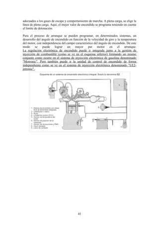 adecuados a los gases de escape y comportamiento de marcha. A plena carga, se elige la
línea de plena carga. Aquí, el mejor valor de encendido se programa teniendo en cuenta
el limite de detonación.
Para el proceso de arranque se pueden programar, en determinados sistemas, un
desarrollo del ángulo de encendido en función de la velocidad de giro y la temperatura
del motor, con independencia del campo característico del ángulo de encendido. De este
modo se puede lograr un mayor par motor en el arranque.
La regulación electrónica de encendido puede ir integrada junto a la gestión de
inyección de combustible (como se ve en el esquema inferior) formando un mismo
conjunto como ocurre en el sistema de inyección electrónica de gasolina denominado
"Motronic". Pero también puede ir la unidad de control de encendido de forma
independiente como se ve en el sistema de inyección electrónica denominado "LE2-
jetronic".
41
 