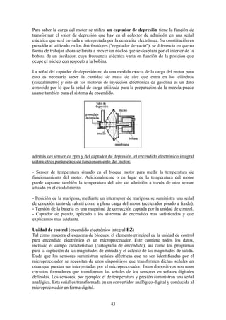 Para saber la carga del motor se utiliza un captador de depresión tiene la función de
transformar el valor de depresión que hay en el colector de admisión en una señal
eléctrica que será enviada e interpretada por la centralita electrónica. Su constitución es
parecido al utilizado en los distribuidores ("regulador de vació"), se diferencia en que su
forma de trabajar ahora se limita a mover un núcleo que se desplaza por el interior de la
bobina de un oscilador, cuya frecuencia eléctrica varia en función de la posición que
ocupe el núcleo con respecto a la bobina.
La señal del captador de depresión no da una medida exacta de la carga del motor para
esto es necesario saber la cantidad de masa de aire que entra en los cilindros
(caudalímetro) y esto en los motores de inyección electrónica de gasolina es un dato
conocido por lo que la señal de carga utilizada para la preparación de la mezcla puede
usarse también para el sistema de encendido.
además del sensor de rpm y del captador de depresión, el encendido electrónico integral
utiliza otros parámetros de funcionamiento del motor:
- Sensor de temperatura situado en el bloque motor para medir la temperatura de
funcionamiento del motor. Adicionalmente o en lugar de la temperatura del motor
puede captarse también la temperatura del aire de admisión a través de otro sensor
situado en el caudalímetro.
- Posición de la mariposa, mediante un interruptor de mariposa se suministra una señal
de conexión tanto de ralentí como a plena carga del motor (acelerador pisado a fondo).
- Tensión de la batería es una magnitud de corrección captada por la unidad de control.
- Captador de picado, aplicado a los sistemas de encendido mas sofisticados y que
explicamos mas adelante.
Unidad de control (encendido electrónico integral EZ)
Tal como muestra el esquema de bloques, el elemento principal de la unidad de control
para encendido electrónico es un microprocesador. Este contiene todos los datos,
incluido el campo característico (cartografía de encendido), así como los programas
para la captación de las magnitudes de entrada y el calculo de las magnitudes de salida.
Dado que los sensores suministran señales eléctricas que no son identificadas por el
microprocesador se necesitan de unos dispositivos que transformen dichas señales en
otras que puedan ser interpretadas por el microprocesador. Estos dispositivos son unos
circuitos formadores que transforman las señales de los sensores en señales digitales
definidas. Los sensores, por ejemplo: el de temperatura y presión suministran una señal
analógica. Esta señal es transformada en un convertidor analógico-digital y conducida al
microprocesador en forma digital.
43
 