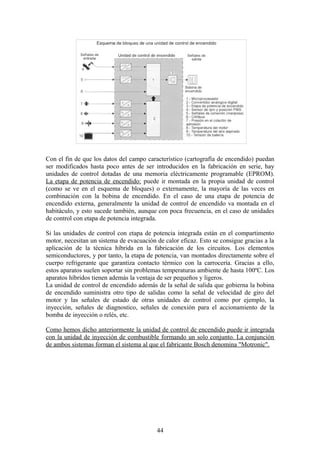 Con el fin de que los datos del campo característico (cartografía de encendido) puedan
ser modificados hasta poco antes de ser introducidos en la fabricación en serie, hay
unidades de control dotadas de una memoria eléctricamente programable (EPROM).
La etapa de potencia de encendido: puede ir montada en la propia unidad de control
(como se ve en el esquema de bloques) o externamente, la mayoría de las veces en
combinación con la bobina de encendido. En el caso de una etapa de potencia de
encendido externa, generalmente la unidad de control de encendido va montada en el
habitáculo, y esto sucede también, aunque con poca frecuencia, en el caso de unidades
de control con etapa de potencia integrada.
Si las unidades de control con etapa de potencia integrada están en el compartimento
motor, necesitan un sistema de evacuación de calor eficaz. Esto se consigue gracias a la
aplicación de la técnica híbrida en la fabricación de los circuitos. Los elementos
semiconductores, y por tanto, la etapa de potencia, van montados directamente sobre el
cuerpo refrigerante que garantiza contacto térmico con la carrocería. Gracias a ello,
estos aparatos suelen soportar sin problemas temperaturas ambiente de hasta 100ºC. Los
aparatos híbridos tienen además la ventaja de ser pequeños y ligeros.
La unidad de control de encendido además de la señal de salida que gobierna la bobina
de encendido suministra otro tipo de salidas como la señal de velocidad de giro del
motor y las señales de estado de otras unidades de control como por ejemplo, la
inyección, señales de diagnostico, señales de conexión para el accionamiento de la
bomba de inyección o relés, etc.
Como hemos dicho anteriormente la unidad de control de encendido puede ir integrada
con la unidad de inyección de combustible formando un solo conjunto. La conjunción
de ambos sistemas forman el sistema al que el fabricante Bosch denomina "Motronic".
44
 