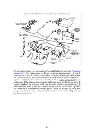Una versión ampliada es la combinación del encendido electrónico con una "regulación
antidetonante". Esta combinación es la que se ofrece principalmente, ya que la
regulación en retardo del ángulo de encendido constituye la posibilidad de actuación
más rápida y de efectos más seguros para evitar la combustión detonante en el motor. La
regulación antidetonante se caracteriza por el uso de un captador de picado que se
instala cerca de las cámaras de combustión del motor, capaz de detectar en inicio de
picado. Cuando el par resistente es elevado (ejemplo: subiendo una pendiente) y la
velocidad del un motor es baja, un exceso de avance en el encendido tiende a producir
una detonación a destiempo denominada "picado" (ruido del cojinete de biela). Para
corregir este fenómeno es necesario reducir las prestaciones del motor adoptando una
curva de avance inferior
45
 