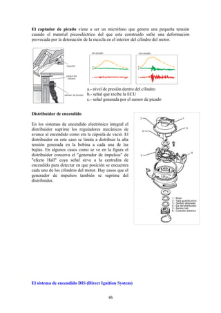 El captador de picado viene a ser un micrófono que genera una pequeña tensión
cuando el material piezoeléctrico del que esta construido sufre una deformación
provocada por la detonación de la mezcla en el interior del cilindro del motor.
a.- nivel de presión dentro del cilindro
b.- señal que recibe la ECU
c.- señal generada por el sensor de picado
Distribuidor de encendido
En los sistemas de encendido electrónico integral el
distribuidor suprime los reguladores mecánicos de
avance al encendido como era la cápsula de vació. El
distribuidor en este caso se limita a distribuir la alta
tensión generada en la bobina a cada una de las
bujías. En algunos casos como se ve en la figura el
distribuidor conserva el "generador de impulsos" de
"efecto Hall" cuya señal sirve a la centralita de
encendido para detectar en que posición se encuentra
cada uno de los cilindros del motor. Hay casos que el
generador de impulsos también se suprime del
distribuidor.
El sistema de encendido DIS (Direct Ignition System)
46
 