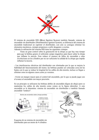El sistema de encendido DIS (Direct Ignition System) también llamado: sistema de
encendido sin distribuidor (Distributorless Ignition System), se diferencia del sistema de
encendido tradicional en suprimir el distribuidor, con esto se consigue eliminar los
elementos mecánicos, siempre propensos a sufrir desgastes y averías.
Además la utilización del sistema DIS tiene las siguientes ventajas:
- Tiene un gran control sobre la generación de la chispa ya que hay mas tiempo
para que la bobina genere el suficiente campo magnético para hacer saltar la chispa
que inflame la mezcla. Esto reduce el numero de fallos de encendido a altas
revoluciones en los cilindros por no ser suficiente la calidad de la chispa que impide
inflamar la mezcla.
- Las interferencias eléctricas del distribuidor son eliminadas por lo que se mejora la
fiabilidad del funcionamiento del motor, las bobinas pueden ser colocadas cerca de las
bujías con lo que se reduce la longitud de los cables de alta tensión, incluso se llegan a
eliminar estos en algunos casos como ya veremos.
- Existe un margen mayor para el control del encendido, por lo que se puede jugar con
el avance al encendido con mayor precisión.
En un principio se utilizaron las bobinas dobles de encendido (figura de abajo) pero se
mantenían los cables de alta tensión como vemos en la figura (derecha). A este
encendido se le denomina: sistema de encendido sin distribuidor o también llamado
encendido "estático".
Esquema de un sistema de encendido sin
distribuidor para un motor de 4 cilindros
47
 