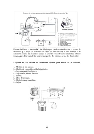 Una evolución en el sistema DIS ha sido integrar en el mismo elemento la bobina de
encendido y la bujía (se eliminan los cables de alta tensión). A este sistema se le
denomina sistema de encendido directo o también conocido como encendido estático
integral, para diferenciarle del anterior aunque los dos eliminen el uso del distribuidor.
Esquema de un sistema de encendido directo para motor de 4 cilindros.
1.- Módulo de alta tensión
2.- Modulo de encendido, unidad electrónica.
3.- Captador posición-régimen.
4.- Captador de presión absoluta.
5.- Batería.
6.- Llave de contacto.
7.- Minibobina de encendido.
8.- Bujías.
48
 