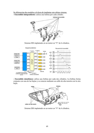 Se diferencian dos modelos a la hora de implantar este ultimo sistema:
- Encendido independiente: utiliza una bobina por cada cilindro.
Sistema DIS implantado en un motor en "V" de 6 cilindros.
- Encendido simultáneo: utiliza una bobina por cada dos cilindros. La bobina forma
conjunto con una de las bujías y se conecta mediante un cable de alta tensión con la otra
bujía.
Sistema DIS implantado en un motor en "V" de 6 cilindros.
49
 