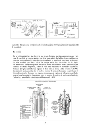 Elementos básicos que componen el circuito
de encendido
Esquema eléctrico del circuito de encendido
La bobina
De la bobina poco hay que decir ya que es un elemento que da pocos problemas y en
caso de que falle se cambia por otra (no tiene reparación). La bobina de encendido no es
mas que un transformador eléctrico que transforma la tensión de batería en un impulso
de alta tensión que hace saltar la chispa entre los electrodos de la bujía.
La bobina esta compuesta por un núcleo de hierro en forma de barra, constituido por
laminas de chapa magnética, sobre el cual esta enrollado el bobinado secundario,
formado por gran cantidad de espiras de hilo fino de cobre (entre 15.000 y 30.000)
debidamente aisladas entre sí y el núcleo. Encima de este arrollamiento va enrollado el
bobinado primario, formado por algunos centenares de espiras de hilo grueso, aisladas
entre sí y del secundario. La relación entre el numero de espiras de ambos arrollamiento
(primario y secundario) esta comprendida entre 60 y 150.
5
 