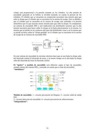 voltaje será proporcional a la presión reinante en los cilindros. La alta tensión de
encendido generada en la bobina se dividirá teniendo en cuenta la presión de los
cilindros. El cilindro que se encuentra en compresión necesitara mas tensión para que
salte la chispa que el cilindro que se encuentra en la carrera de escape. Esto es debido a
que el cilindro que se encuentra en la carrera de escape esta sometido a la presión
atmosférica por lo que necesita menos tensión para que salte la chispa. Si comparamos
un sistema de encendido DIS y uno tradicional con distribuidor tenemos que la alta
tensión necesaria para hacer saltar la chispa en la bujía prácticamente es la misma. La
tensión que se pierde en los contactos del rotor del distribuidor viene a ser la misma que
se pierde en hacer saltar la "chispa perdida" en el cilindro que se encuentra en la carrera
de escape de un sistema de encendido DIS.
En este sistema de encendido la corriente eléctrica hace que en una bujía la chispa salte
del electrodo central al electrodo de masa, y al mismo tiempo en la otra bujía la chispa
salta del electrodo de masa al electrodo central.
El "igniter" o modulo de encendido será diferente según el tipo de encendido,
siempre dentro del sistema DIS, y teniendo en cuenta que se trate de encendido:
"simultáneo"
Modulo de encendido: 1.- circuito prevención de bloqueo; 2.- circuito señal de salida
IGF;
3.- circuito detección de encendido; 4.- circuito prevención de sobrecorrientes.
"independiente".
51
 