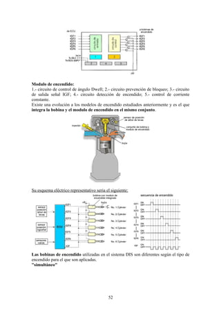 Modulo de encendido:
1.- circuito de control de ángulo Dwell; 2.- circuito prevención de bloqueo; 3.- circuito
de salida señal IGF; 4.- circuito detección de encendido; 5.- control de corriente
constante.
Existe una evolución a los modelos de encendido estudiados anteriormente y es el que
integra la bobina y el modulo de encendido en el mismo conjunto.
Su esquema eléctrico representativo seria el siguiente:
Las bobinas de encendido utilizadas en el sistema DIS son diferentes según el tipo de
encendido para el que son aplicadas.
"simultáneo"
52
 