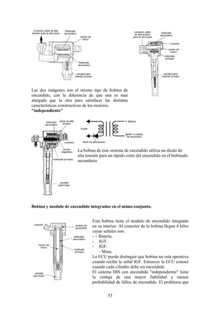 Las dos imágenes son el mismo tipo de bobina de
encendido, con la diferencia de que una es mas
alargada que la otra para satisfacer las distintas
características constructivas de los motores.
"independiente"
La bobina de este sistema de encendido utiliza un diodo de
alta tensión para un rápido corte del encendido en el bobinado
secundario.
Bobina y modulo de encendido integrados en el mimo conjunto.
Esta bobina tiene el modulo de encendido integrado
en su interior. Al conector de la bobina llegan 4 hilos
cuyas señales son:
- + Batería.
- IGT.
- IGF.
- Masa.
La ECU puede distinguir que bobina no esta operativa
cuando recibe la señal IGF. Entonces la ECU conoce
cuando cada cilindro debe ser encendido
El sistema DIS con encendido "independiente" tiene
la ventaja de una mayor fiabilidad y menos
probabilidad de fallos de encendido. El problema que
53
 