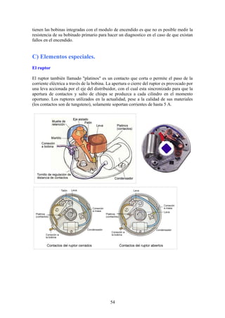 tienen las bobinas integradas con el modulo de encendido es que no es posible medir la
resistencia de su bobinado primario para hacer un diagnostico en el caso de que existan
fallos en el encendido.
C) Elementos especiales.
El ruptor
El ruptor también llamado "platinos" es un contacto que corta o permite el paso de la
corriente eléctrica a través de la bobina. La apertura o cierre del ruptor es provocado por
una leva accionada por el eje del distribuidor, con el cual esta sincronizado para que la
apertura de contactos y salto de chispa se produzca a cada cilindro en el momento
oportuno. Los ruptores utilizados en la actualidad, pese a la calidad de sus materiales
(los contactos son de tungsteno), solamente soportan corrientes de hasta 5 A.
54
 