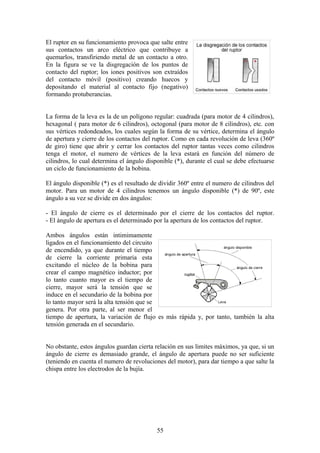 El ruptor en su funcionamiento provoca que salte entre
sus contactos un arco eléctrico que contribuye a
quemarlos, transfiriendo metal de un contacto a otro.
En la figura se ve la disgregación de los puntos de
contacto del ruptor; los iones positivos son extraídos
del contacto móvil (positivo) creando huecos y
depositando el material al contacto fijo (negativo)
formando protuberancias.
La forma de la leva es la de un polígono regular: cuadrada (para motor de 4 cilindros),
hexagonal ( para motor de 6 cilindros), octogonal (para motor de 8 cilindros), etc. con
sus vértices redondeados, los cuales según la forma de su vértice, determina el ángulo
de apertura y cierre de los contactos del ruptor. Como en cada revolución de leva (360º
de giro) tiene que abrir y cerrar los contactos del ruptor tantas veces como cilindros
tenga el motor, el numero de vértices de la leva estará en función del número de
cilindros, lo cual determina el ángulo disponible (*), durante el cual se debe efectuarse
un ciclo de funcionamiento de la bobina.
El ángulo disponible (*) es el resultado de dividir 360º entre el numero de cilindros del
motor. Para un motor de 4 cilindros tenemos un ángulo disponible (*) de 90º, este
ángulo a su vez se divide en dos ángulos:
- El ángulo de cierre es el determinado por el cierre de los contactos del ruptor.
- El ángulo de apertura es el determinado por la apertura de los contactos del ruptor.
Ambos ángulos están intimimamente
ligados en el funcionamiento del circuito
de encendido, ya que durante el tiempo
de cierre la corriente primaria esta
excitando el núcleo de la bobina para
crear el campo magnético inductor; por
lo tanto cuanto mayor es el tiempo de
cierre, mayor será la tensión que se
induce en el secundario de la bobina por
lo tanto mayor será la alta tensión que se
genera. Por otra parte, al ser menor el
tiempo de apertura, la variación de flujo es más rápida y, por tanto, también la alta
tensión generada en el secundario.
No obstante, estos ángulos guardan cierta relación en sus limites máximos, ya que, si un
ángulo de cierre es demasiado grande, el ángulo de apertura puede no ser suficiente
(teniendo en cuenta el numero de revoluciones del motor), para dar tiempo a que salte la
chispa entre los electrodos de la bujía.
55
 