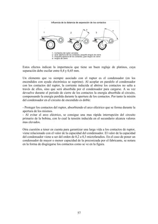 Estos efectos indican la importancia que tiene un buen reglaje de platinos, cuya
separación debe oscilar entre 0,4 y 0,45 mm.
Un elemento que va siempre asociado con el ruptor es el condensador (en los
encendidos con ayuda electrónica se suprime). Al acoplar en paralelo el condensador
con los contactos del ruptor, la corriente inducida al abrirse los contactos no salta a
través de ellos, sino que será absorbida por el condensador para cargarse. A su vez
devuelve durante el periodo de cierre de los contactos la energía absorbida al circuito,
compensando la energía perdida durante la apertura de los contactos. Por tanto la misión
del condensador en el circuito de encendido es doble:
- Proteger los contactos del ruptor, absorbiendo el arco eléctrico que se forma durante la
apertura de los mismos.
- Al evitar el arco eléctrico, se consigue una mas rápida interrupción del circuito
primario de la bobina, con lo cual la tensión inducida en el secundario alcanza valores
mas elevados.
Otra cuestión a tener en cuenta para garantizar una larga vida a los contactos de ruptor,
viene relacionado con el valor de la capacidad del condensador. El valor de la capacidad
del condensador viene a ser del orden de 0,2 a 0,3 microfaradios. En el caso de poner un
condensador de mayor o menor capacidad de la preconizada por el fabricante, se notara
en la forma de disgregarse los contactos como se ve en la figura.
57
 