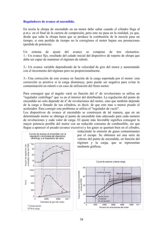 Reguladores de avance al encendido.
En teoría la chispa de encendido en un motor debe saltar cuando el cilindro llega al
p.m.s. en el final de la carrera de compresión, pero esto no pasa en la realidad, ya que,
desde que salta la chispa hasta que se produce la combustión de la mezcla pasa un
tiempo, si esta perdida de tiempo no la corregimos el motor bajara sus prestaciones
(perdida de potencia).
Un sistema de ajuste del avance se compone de tres elementos:
1.- Un avance fijo, resultado del calado inicial del dispositivo de reparto de chispa que
debe ser capaz de mantener el régimen de ralentí.
2.- Un avance variable dependiendo de la velocidad de giro del motor y aumentando
con el incremento del régimen pero no proporcionalmente.
3.- Una corrección de este avance en función de la carga soportada por el motor: esta
corrección es positiva si la carga disminuye, pero puede ser negativa para evitar la
contaminación en ralentí o en caso de utilización del freno motor.
Para conseguir que el ángulo varié en función del nº de revoluciones se utiliza un
"regulador centrifugo" que va en el interior del distribuidor. La regulación del punto de
encendido no solo depende de nº de revoluciones del motor, sino que también depende
de la carga o llenado de sus cilindros, es decir, de que este mas o menos pisado el
acelerador. Para corregir este problema se utiliza el "regulador de vació".
Los dispositivos de avance al encendido se construyen de tal manera, que en un
determinado motor se obtenga el punto de encendido más adecuado para cada numero
de revoluciones y cada valor de carga. El ajuste más favorable significa conseguir la
mayor potencia posible del motor con un reducido consumo de combustible, sin que
llegue a aparecer el picado (avance excesivo) y los gases se quemen bien en el cilindro,
reduciendo la emisión de gases contaminantes
por el escape. Se obtienen así una serie de
valores del punto de encendido, en función del
régimen y la carga, que se representan
mediante gráficas.
58
 