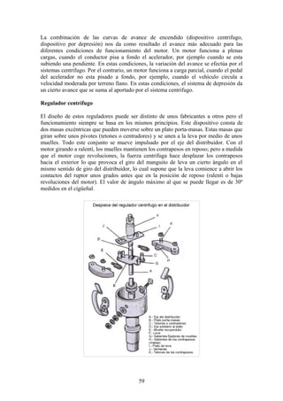 La combinación de las curvas de avance de encendido (dispositivo centrifugo,
dispositivo por depresión) nos da como resultado el avance más adecuado para las
diferentes condiciones de funcionamiento del motor. Un motor funciona a plenas
cargas, cuando el conductor pisa a fondo el acelerador, por ejemplo cuando se esta
subiendo una pendiente. En estas condiciones, la variación del avance se efectúa por el
sistemas centrifugo. Por el contrario, un motor funciona a carga parcial, cuando el pedal
del acelerador no esta pisado a fondo, por ejemplo, cuando el vehículo circula a
velocidad moderada por terreno llano. En estas condiciones, el sistema de depresión da
un cierto avance que se suma al aportado por el sistema centrifugo.
Regulador centrífugo
El diseño de estos reguladores puede ser distinto de unos fabricantes a otros pero el
funcionamiento siempre se basa en los mismos principios. Este dispositivo consta de
dos masas excéntricas que pueden moverse sobre un plato porta-masas. Estas masas que
giran sobre unos pivotes (tetones o centradores) y se unen a la leva por medio de unos
muelles. Todo este conjunto se mueve impulsado por el eje del distribuidor. Con el
motor girando a ralentí, los muelles mantienen los contrapesos en reposo; pero a medida
que el motor coge revoluciones, la fuerza centrifuga hace desplazar los contrapesos
hacia el exterior lo que provoca el giro del manguito de leva un cierto ángulo en el
mismo sentido de giro del distribuidor, lo cual supone que la leva comience a abrir los
contactos del ruptor unos grados antes que en la posición de reposo (ralentí o bajas
revoluciones del motor). El valor de ángulo máximo al que se puede llegar es de 30º
medidos en el cigüeñal.
59
 