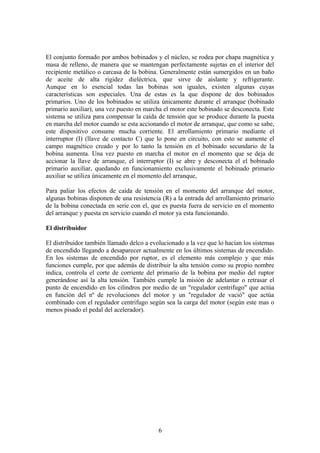 El conjunto formado por ambos bobinados y el núcleo, se rodea por chapa magnética y
masa de relleno, de manera que se mantengan perfectamente sujetas en el interior del
recipiente metálico o carcasa de la bobina. Generalmente están sumergidos en un baño
de aceite de alta rigidez dieléctrica, que sirve de aislante y refrigerante.
Aunque en lo esencial todas las bobinas son iguales, existen algunas cuyas
características son especiales. Una de estas es la que dispone de dos bobinados
primarios. Uno de los bobinados se utiliza únicamente durante el arranque (bobinado
primario auxiliar), una vez puesto en marcha el motor este bobinado se desconecta. Este
sistema se utiliza para compensar la caída de tensión que se produce durante la puesta
en marcha del motor cuando se esta accionando el motor de arranque, que como se sabe,
este dispositivo consume mucha corriente. El arrollamiento primario mediante el
interruptor (I) (llave de contacto C) que lo pone en circuito, con esto se aumente el
campo magnético creado y por lo tanto la tensión en el bobinado secundario de la
bobina aumenta. Una vez puesto en marcha el motor en el momento que se deja de
accionar la llave de arranque, el interruptor (I) se abre y desconecta el el bobinado
primario auxiliar, quedando en funcionamiento exclusivamente el bobinado primario
auxiliar se utiliza únicamente en el momento del arranque,
Para paliar los efectos de caída de tensión en el momento del arranque del motor,
algunas bobinas disponen de una resistencia (R) a la entrada del arrollamiento primario
de la bobina conectada en serie con el, que es puesta fuera de servicio en el momento
del arranque y puesta en servicio cuando el motor ya esta funcionando.
El distribuidor
El distribuidor también llamado delco a evolucionado a la vez que lo hacían los sistemas
de encendido llegando a desaparecer actualmente en los últimos sistemas de encendido.
En los sistemas de encendido por ruptor, es el elemento más complejo y que más
funciones cumple, por que además de distribuir la alta tensión como su propio nombre
indica, controla el corte de corriente del primario de la bobina por medio del ruptor
generándose así la alta tensión. También cumple la misión de adelantar o retrasar el
punto de encendido en los cilindros por medio de un "regulador centrifugo" que actúa
en función del nº de revoluciones del motor y un "regulador de vació" que actúa
combinado con el regulador centrifugo según sea la carga del motor (según este mas o
menos pisado el pedal del acelerador).
6
 