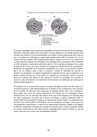 El avance centrifugo varia el punto de encendido en función del numero de revoluciones
del motor, actuando sobre la leva del ruptor, a la que adelanta en su sentido de giro. Para
realizar esta función el eje del distribuidor (A) arrastra el plato porta-masas (B), sobre el
que se acoplan los contrapesos o masas que pueden girar sobre los tetones (C). En el
extremo del eje solidario (D) del plato porta-masas, encaja la leva (F). Los muelles (E)
se fijan entre los salientes (G) del plato y los salientes de los contrapesos (H), tendiendo
en todo momento a mantenerlos próximos entre sí. En los propios contrapesos se acopla
el plato (I) de la leva, en cuyas ventanas (J) encajan los tetones (K) de los contrapesos,
quedando así quedando así el conjunto ensamblado. En su giro, el eje arrastra el plato,
que a su vez obliga a girar a todo el conjunto. Cuando la velocidad de rotación es
grande, los contrapesos se separan empujando al conjunto de leva, que se adelanta en su
propio sentido de giro, con cuya acción se consigue que comiencen a abrirse un poco
antes los contactos del ruptor, lo que supone un avance de encendido. Los muelles se
oponen a este movimiento y las tensiones de los mismos son diferentes de modo que el
avance resulte progresivo.
El comienzo de la variación de avance en la gama de bajas revoluciones del motor y la
variación posterior, están determinados por el tamaño de los contrapesos y por la fuerza
de los muelles. El final, por unos topes que le impiden abrirse mas a los contrapesos.
Para lograr una curva de avance progresiva, los muelles de los contrapesos tienen
distinta fuerza. El que presenta mas fuerza tiene una cierta holgura en su fijación para
los bajos regímenes, la acción de la fuerza centrifuga se ejerce solamente sobre el
muelle débil hasta absorber la holgura de montaje del muelle fuerte. La resistencia que
presente este muelle débil al movimiento de los contrapesos da lugar a una curva con
una pendiente característica y, a partir de un determinado régimen, cuando se ha llegado
a absorber totalmente la holgura de montaje del muelle fuerte, entra el segundo muelle
en acción, siendo precisa una mayor fuerza centrifuga para vencer su fuerza, lo que da
lugar a una curva de avance con una pendiente distinta
60
 