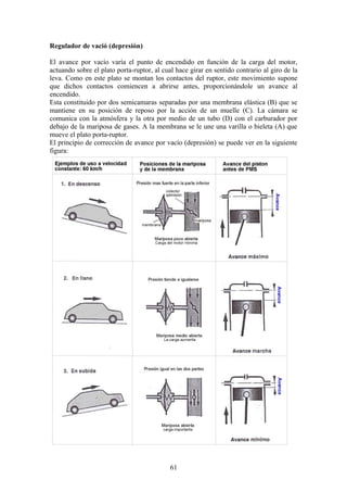 Regulador de vació (depresión)
El avance por vacío varía el punto de encendido en función de la carga del motor,
actuando sobre el plato porta-ruptor, al cual hace girar en sentido contrario al giro de la
leva. Como en este plato se montan los contactos del ruptor, este movimiento supone
que dichos contactos comiencen a abrirse antes, proporcionándole un avance al
encendido.
Esta constituido por dos semicamaras separadas por una membrana elástica (B) que se
mantiene en su posición de reposo por la acción de un muelle (C). La cámara se
comunica con la atmósfera y la otra por medio de un tubo (D) con el carburador por
debajo de la mariposa de gases. A la membrana se le une una varilla o bieleta (A) que
mueve el plato porta-ruptor.
El principio de corrección de avance por vacío (depresión) se puede ver en la siguiente
figura:
61
 