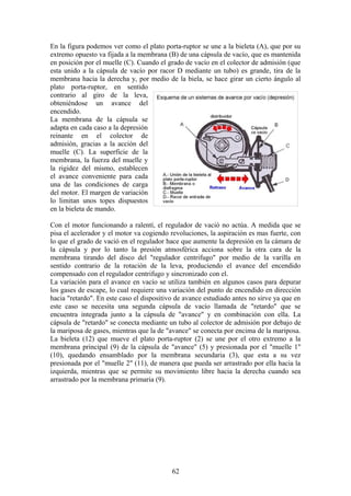 En la figura podemos ver como el plato porta-ruptor se une a la bieleta (A), que por su
extremo opuesto va fijada a la membrana (B) de una cápsula de vacío, que es mantenida
en posición por el muelle (C). Cuando el grado de vacío en el colector de admisión (que
esta unido a la cápsula de vacío por racor D mediante un tubo) es grande, tira de la
membrana hacia la derecha y, por medio de la biela, se hace girar un cierto ángulo al
plato porta-ruptor, en sentido
contrario al giro de la leva,
obteniéndose un avance del
encendido.
La membrana de la cápsula se
adapta en cada caso a la depresión
reinante en el colector de
admisión, gracias a la acción del
muelle (C). La superficie de la
membrana, la fuerza del muelle y
la rigidez del mismo, establecen
el avance conveniente para cada
una de las condiciones de carga
del motor. El margen de variación
lo limitan unos topes dispuestos
en la bieleta de mando.
Con el motor funcionando a ralentí, el regulador de vació no actúa. A medida que se
pisa el acelerador y el motor va cogiendo revoluciones, la aspiración es mas fuerte, con
lo que el grado de vació en el regulador hace que aumente la depresión en la cámara de
la cápsula y por lo tanto la presión atmosférica acciona sobre la otra cara de la
membrana tirando del disco del "regulador centrifugo" por medio de la varilla en
sentido contrario de la rotación de la leva, produciendo el avance del encendido
compensado con el regulador centrifugo y sincronizado con el.
La variación para el avance en vacío se utiliza también en algunos casos para depurar
los gases de escape, lo cual requiere una variación del punto de encendido en dirección
hacia "retardo". En este caso el dispositivo de avance estudiado antes no sirve ya que en
este caso se necesita una segunda cápsula de vacío llamada de "retardo" que se
encuentra integrada junto a la cápsula de "avance" y en combinación con ella. La
cápsula de "retardo" se conecta mediante un tubo al colector de admisión por debajo de
la mariposa de gases, mientras que la de "avance" se conecta por encima de la mariposa.
La bieleta (12) que mueve el plato porta-ruptor (2) se une por el otro extremo a la
membrana principal (9) de la cápsula de "avance" (5) y presionada por el "muelle 1"
(10), quedando ensamblado por la membrana secundaria (3), que esta a su vez
presionada por el "muelle 2" (11), de manera que pueda ser arrastrado por ella hacia la
izquierda, mientras que se permite su movimiento libre hacia la derecha cuando sea
arrastrado por la membrana primaria (9).
62
 