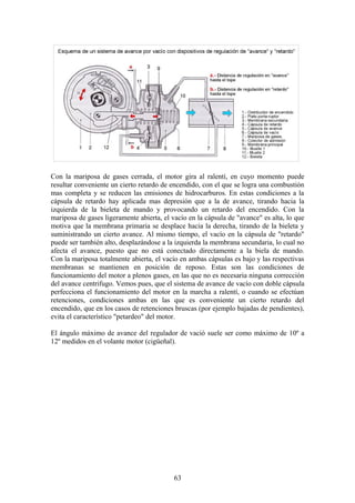 Con la mariposa de gases cerrada, el motor gira al ralentí, en cuyo momento puede
resultar conveniente un cierto retardo de encendido, con el que se logra una combustión
mas completa y se reducen las emisiones de hidrocarburos. En estas condiciones a la
cápsula de retardo hay aplicada mas depresión que a la de avance, tirando hacia la
izquierda de la bieleta de mando y provocando un retardo del encendido. Con la
mariposa de gases ligeramente abierta, el vacío en la cápsula de "avance" es alta, lo que
motiva que la membrana primaria se desplace hacia la derecha, tirando de la bieleta y
suministrando un cierto avance. Al mismo tiempo, el vacío en la cápsula de "retardo"
puede ser también alto, desplazándose a la izquierda la membrana secundaria, lo cual no
afecta el avance, puesto que no está conectado directamente a la biela de mando.
Con la mariposa totalmente abierta, el vacío en ambas cápsulas es bajo y las respectivas
membranas se mantienen en posición de reposo. Estas son las condiciones de
funcionamiento del motor a plenos gases, en las que no es necesaria ninguna corrección
del avance centrifugo. Vemos pues, que el sistema de avance de vacío con doble cápsula
perfecciona el funcionamiento del motor en la marcha a ralentí, o cuando se efectúan
retenciones, condiciones ambas en las que es conveniente un cierto retardo del
encendido, que en los casos de retenciones bruscas (por ejemplo bajadas de pendientes),
evita el característico "petardeo" del motor.
El ángulo máximo de avance del regulador de vació suele ser como máximo de 10º a
12º medidos en el volante motor (cigüeñal).
63
 