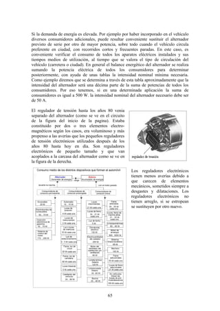 Si la demanda de energía es elevada. Por ejemplo por haber incorporado en el vehículo
diversos consumidores adicionales, puede resultar conveniente sustituir el alternador
previsto de serie por otro de mayor potencia, sobre todo cuando el vehículo circula
preferente en ciudad, con recorridos cortos y frecuentes paradas. En este caso, es
conveniente verificar el consumo de todos los aparatos eléctricos instalados y sus
tiempos medios de utilización, al tiempo que se valora el tipo de circulación del
vehículo (carretera o ciudad). En general el balance energético del alternador se realiza
sumando la potencia eléctrica de todos los consumidores para determinar
posteriormente, con ayuda de unas tablas la intensidad nominal mínima necesaria.
Como ejemplo diremos que se determina a través de esta tabla aproximadamente que la
intensidad del alternador será una décima parte de la suma de potencias de todos los
consumidores. Por eso tenemos, si en una determinada aplicación la suma de
consumidores es igual a 500 W. la intensidad nominal del alternador necesario debe ser
de 50 A.
El regulador de tensión hasta los años 80 venia
separado del alternador (como se ve en el circuito
de la figura del inicio de la pagina). Estaba
constituido por dos o tres elementos electro-
magnéticos según los casos, era voluminoso y más
propenso a las averías que los pequeños reguladores
de tensión electrónicos utilizados después de los
años 80 hasta hoy en día. Son reguladores
electrónicos de pequeño tamaño y que van
acoplados a la carcasa del alternador como se ve en
la figura de la derecha.
Los reguladores electrónicos
tienen menos averías debido a
que carecen de elementos
mecánicos, sometidos siempre a
desgastes y dilataciones. Los
reguladores electrónicos no
tienen arreglo, si se estropean
se sustituyen por otro nuevo.
65
 