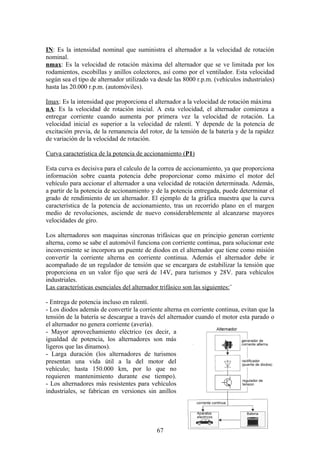 IN: Es la intensidad nominal que suministra el alternador a la velocidad de rotación
nominal.
nmax: Es la velocidad de rotación máxima del alternador que se ve limitada por los
rodamientos, escobillas y anillos colectores, así como por el ventilador. Esta velocidad
según sea el tipo de alternador utilizado va desde las 8000 r.p.m. (vehículos industriales)
hasta las 20.000 r.p.m. (automóviles).
Imax: Es la intensidad que proporciona el alternador a la velocidad de rotación máxima
nA: Es la velocidad de rotación inicial. A esta velocidad, el alternador comienza a
entregar corriente cuando aumenta por primera vez la velocidad de rotación. La
velocidad inicial es superior a la velocidad de ralentí. Y depende de la potencia de
excitación previa, de la remanencia del rotor, de la tensión de la batería y de la rapidez
de variación de la velocidad de rotación.
Curva característica de la potencia de accionamiento (P1)
Esta curva es decisiva para el calculo de la correa de accionamiento, ya que proporciona
información sobre cuanta potencia debe proporcionar como máximo el motor del
vehículo para accionar el alternador a una velocidad de rotación determinada. Además,
a partir de la potencia de accionamiento y de la potencia entregada, puede determinar el
grado de rendimiento de un alternador. El ejemplo de la gráfica muestra que la curva
característica de la potencia de accionamiento, tras un recorrido plano en el margen
medio de revoluciones, asciende de nuevo considerablemente al alcanzarse mayores
velocidades de giro.
Los alternadores son maquinas sincronas trifásicas que en principio generan corriente
alterna, como se sabe el automóvil funciona con corriente continua, para solucionar este
inconveniente se incorpora un puente de diodos en el alternador que tiene como misión
convertir la corriente alterna en corriente continua. Además el alternador debe ir
acompañado de un regulador de tensión que se encargara de estabilizar la tensión que
proporciona en un valor fijo que será de 14V, para turismos y 28V. para vehículos
industriales.
Las características esenciales del alternador trifásico son las siguientes:¨
- Entrega de potencia incluso en ralentí.
- Los diodos además de convertir la corriente alterna en corriente continua, evitan que la
tensión de la batería se descargue a través del alternador cuando el motor esta parado o
el alternador no genera corriente (avería).
- Mayor aprovechamiento eléctrico (es decir, a
igualdad de potencia, los alternadores son más
ligeros que las dinamos).
- Larga duración (los alternadores de turismos
presentan una vida útil a la del motor del
vehículo; hasta 150.000 km, por lo que no
requieren mantenimiento durante ese tiempo).
- Los alternadores más resistentes para vehículos
industriales, se fabrican en versiones sin anillos
67
 