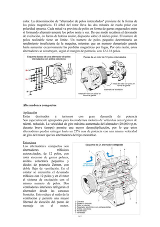 calor. La denominación de "alternador de polos intercalados" proviene de la forma de
los polos magnéticos. El árbol del rotor lleva las dos mitades de rueda polar con
polaridad opuesta. Cada mitad va provista de polos en forma de garras engarzados entre
sí formando alternativamente los polos norte y sur. De ese modo recubren el devanado
de excitación, en forma de bobina anular, dispuesto sobre el núcleo polar. El numero de
polos realizable tiene un limite. Un numero de polos pequeño determinaría un
rendimiento insuficiente de la maquina, mientras que un numero demasiado grande
haría aumentar excesivamente las perdidas magnéticas por fugas, Por esta razón, estos
alternadores se construyen, según el margen de potencia, con 12 ó 16 polos.
Alternadores compactos
Aplicación
Están destinados a turismos con gran demanda de potencia
Son especialmente apropiados para los modernos motores de vehículos con régimen de
ralentí. reducido. La velocidad de giro máxima aumentada del altenador (20.000 r.p.m.
durante breve tiempo) permite una mayor desmultiplicación, por lo que estos
alternadores pueden entregar hasta un 25% mas de potencia con una misma velocidad
de giro del motor que los alternadores del tipo monobloc.
Estructura
Los alternadores compactos son
alternadores trifásicos
autoexcitados, de 12 polos, con
rotor sincrono de garras polares,
anillos colectores pequeños y
diodos de potencia Zenner, con
doble flujo de ventilación. En el
estator se encuentra el devanado
trifásico con 12 polos y en el rotor
el sistema de excitación con el
mismo numero de polos. Dos
ventiladores interiores refrigeran el
alternador desde las carcasas
frontales. Esto reduce el ruido de la
ventilación y permite una mayor
libertad de elección del punto de
montaje en el motor.
69
 