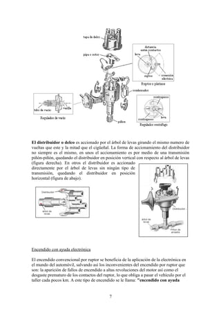 El distribuidor o delco es accionado por el árbol de levas girando el mismo numero de
vueltas que este y la mitad que el cigüeñal. La forma de accionamiento del distribuidor
no siempre es el mismo, en unos el accionamiento es por medio de una transmisión
piñón-piñón, quedando el distribuidor en posición vertical con respecto al árbol de levas
(figura derecha). En otros el distribuidor es accionado
directamente por el árbol de levas sin ningún tipo de
transmisión, quedando el distribuidor en posición
horizontal (figura de abajo).
Encendido con ayuda electrónica
El encendido convencional por ruptor se beneficia de la aplicación de la electrónica en
el mundo del automóvil, salvando así los inconvenientes del encendido por ruptor que
son: la aparición de fallos de encendido a altas revoluciones del motor así como el
desgaste prematuro de los contactos del ruptor, lo que obliga a pasar el vehículo por el
taller cada pocos km. A este tipo de encendido se le llama: "encendido con ayuda
7
 