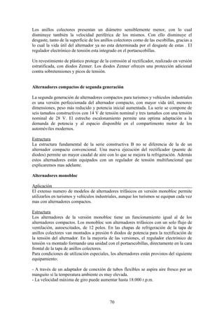 Los anillos colectores presentan un diámetro sensiblemente menor, con lo cual
disminuye también la velocidad periférica de los mismos. Con ello disminuye el
desgaste, tanto de la superficie de los anillos colectores como de las escobillas, gracias a
lo cual la vida útil del alternador ya no esta determinada por el desgaste de estas . El
regulador electrónico de tensión esta integrado en el portaescobillas.
Un revestimiento de plástico protege de la corrosión al rectificador, realizado en versión
estratificada, con diodos Zenner. Los diodos Zenner ofrecen una protección adicional
contra sobretensiones y picos de tensión.
Alternadores compactos de segunda generación
La segunda generación de alternadores compactos para turismos y vehículos industriales
es una versión perfeccionada del alternador compacto, con mayor vida útil, menores
dimensiones, peso más reducido y potencia inicial aumentada. La serie se compone de
seis tamaños constructivos con 14 V de tensión nominal y tres tamaños con una tensión
nominal de 28 V. El estrecho escalonamiento permite una optima adaptación a la
demanda de potencia y al espacio disponible en el compartimento motor de los
automóviles modernos.
Estructura
La estructura fundamental de la serie constructiva B no se diferencia de la de un
alternador compacto convencional. Una nueva ejecución del rectificador (puente de
diodos) permite un mayor caudal de aire con lo que se mejora la refrigeración. Además
estos alternadores están equipados con un regulador de tensión multifuncional que
explicaremos mas adelante.
Alternadores monobloc
Aplicación
El extenso numero de modelos de alternadores trifásicos en versión monobloc permite
utilizarlos en turismos y vehículos industriales, aunque los turismos se equipan cada vez
mas con alternadores compactos.
Estructura
Los alternadores de la versión monobloc tiene un funcionamiento igual al de los
alternadores compactos. Los monobloc son alternadores trifásicos con un solo flujo de
ventilación, autoexcitados, de 12 polos. En las chapas de refrigeración de la tapa de
anillos colectores van montados a presión 6 diodos de potencia para la rectificación de
la tensión del alternador. En la mayoría de las versiones, el regulador electrónico de
tensión va montado formando una unidad con el portaescobillas, directamente en la cara
frontal de la tapa de anillos colectores.
Para condiciones de utilización especiales, los alternadores están provistos del siguiente
equipamiento:
- A través de un adaptador de conexión de tubos flexibles se aspira aire fresco por un
manguito si la temperatura ambiente es muy elevada.
- La velocidad máxima de giro puede aumentar hasta 18.000 r.p.m.
70
 
