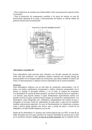 - Para condiciones de montaje muy desfavorables existe una protección especial contra
la corrosión.
- Para la protección de componentes sensibles a los picos de tensión en caso de
desconexión repentina de la carga y funcionamiento sin batería, se utilizan diodos de
potencia Zenner para la rectificación
Alternadores monobloc II
Estos alternadores están previstos para vehículos con elevado consumo de corriente,
sobre todo para autobuses. Los autobuses urbanos requieren una elevada entrega de
potencia dentro de un margen amplio de revoluciones, que abarca también el ralentí. del
motor. El funcionamiento es idéntico al de los alternadores de la versión monobloc.
Estructura
Estos alternadores trifásicos con un solo flujo de ventilación, autoexcitados y de 16
polos, con diodos rectificadores incorporados y anillos colectores encapsulados. En el
estator va alojado el devanado trifásico, y en el rotor, el sistema de excitación.
Los alternadores II versión de brazo giratorio, con brazo de fijación hacia la izquierda o
a la derecha, para fijación elástica o rígida. Rodamientos especialmente anchos con
grandes reservas de grasa, permiten largos tiempos de utilización y mantenimiento. Los
alternadores están refrigerados por ventiladores independientes del sentido de giro y
protegidos en invierno contra las salpicaduras de agua dulce y agua con sal mediante
medidas anticorrosión especiales. En caso de funcionamiento en condiciones extremas
(calor y polvo) puede aspirarse aire fresco, seco y exento de polvo, a través de un
adaptador y un tubo flexible dispuesto con ese fin.
Dentro de los alternadores T1 tenemos una versión especial que es el DT1 se trata de un
doble alternador que sirve para satisfacer las mayores demandas de potencia que se dan
en los autobuses actuales. El DT1 se trata de un doble alternador que se compone de dos
71
 