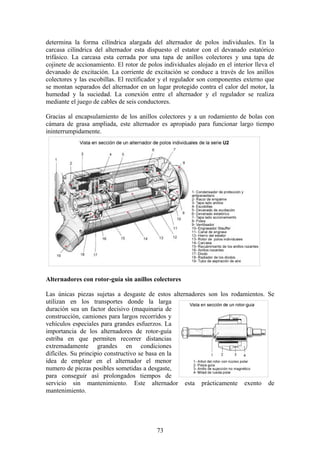 determina la forma cilíndrica alargada del alternador de polos individuales. En la
carcasa cilíndrica del alternador esta dispuesto el estator con el devanado estatórico
trifásico. La carcasa esta cerrada por una tapa de anillos colectores y una tapa de
cojinete de accionamiento. El rotor de polos individuales alojado en el interior lleva el
devanado de excitación. La corriente de excitación se conduce a través de los anillos
colectores y las escobillas. El rectificador y el regulador son componentes externo que
se montan separados del alternador en un lugar protegido contra el calor del motor, la
humedad y la suciedad. La conexión entre el alternador y el regulador se realiza
mediante el juego de cables de seis conductores.
Gracias al encapsulamiento de los anillos colectores y a un rodamiento de bolas con
cámara de grasa ampliada, este alternador es apropiado para funcionar largo tiempo
ininterrumpidamente.
Alternadores con rotor-guía sin anillos colectores
Las únicas piezas sujetas a desgaste de estos alternadores son los rodamientos. Se
utilizan en los transportes donde la larga
duración sea un factor decisivo (maquinaria de
construcción, camiones para largos recorridos y
vehículos especiales para grandes esfuerzos. La
importancia de los alternadores de rotor-guía
estriba en que permiten recorrer distancias
extremadamente grandes en condiciones
difíciles. Su principio constructivo se basa en la
idea de emplear en el alternador el menor
numero de piezas posibles sometidas a desgaste,
para conseguir así prolongados tiempos de
servicio sin mantenimiento. Este alternador esta prácticamente exento de
mantenimiento.
73
 