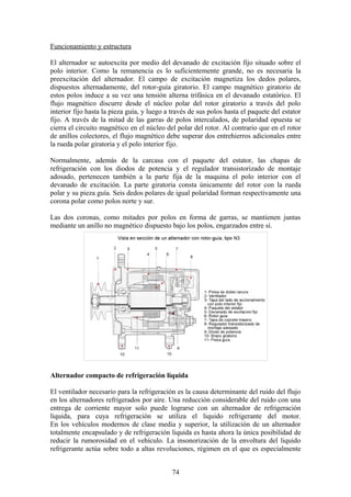 Funcionamiento y estructura
El alternador se autoexcita por medio del devanado de excitación fijo situado sobre el
polo interior. Como la remanencia es lo suficientemente grande, no es necesaria la
preexcitación del alternador. El campo de excitación magnetiza los dedos polares,
dispuestos alternadamente, del rotor-guía giratorio. El campo magnético giratorio de
estos polos induce a su vez una tensión alterna trifásica en el devanado estatórico. El
flujo magnético discurre desde el núcleo polar del rotor giratorio a través del polo
interior fijo hasta la pieza guía, y luego a través de sus polos hasta el paquete del estator
fijo. A través de la mitad de las garras de polos intercalados, de polaridad opuesta se
cierra el circuito magnético en el núcleo del polar del rotor. Al contrario que en el rotor
de anillos colectores, el flujo magnético debe superar dos entrehierros adicionales entre
la rueda polar giratoria y el polo interior fijo.
Normalmente, además de la carcasa con el paquete del estator, las chapas de
refrigeración con los diodos de potencia y el regulador transistorizado de montaje
adosado, pertenecen también a la parte fija de la maquina el polo interior con el
devanado de excitación. La parte giratoria consta únicamente del rotor con la rueda
polar y su pieza guía. Seis dedos polares de igual polaridad forman respectivamente una
corona polar como polos norte y sur.
Las dos coronas, como mitades por polos en forma de garras, se mantienen juntas
mediante un anillo no magnético dispuesto bajo los polos, engarzados entre sí.
Alternador compacto de refrigeración liquida
El ventilador necesario para la refrigeración es la causa determinante del ruido del flujo
en los alternadores refrigerados por aire. Una reducción considerable del ruido con una
entrega de corriente mayor solo puede lograrse con un alternador de refrigeración
liquida, para cuya refrigeración se utiliza el liquido refrigerante del motor.
En los vehículos modernos de clase media y superior, la utilización de un alternador
totalmente encapsulado y de refrigeración liquida es hasta ahora la única posibilidad de
reducir la rumorosidad en el vehículo. La insonorización de la envoltura del liquido
refrigerante actúa sobre todo a altas revoluciones, régimen en el que es especialmente
74
 