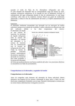 acusado el ruido de flujo de los alternadores refrigerados por aire.
El calor disipado del alternador bajo la correspondiente carga del mismo (p. ejem.
mediante resistencias calefactoras en la entrada de aire al habitáculo) favorece el
calentamiento del agua refrigerante durante la fase de calentamiento, lo cual luego
contribuye sobre todo en los modernos motores Diesel con grado de rendimiento
optimizado, a reducir la fase de calentamiento del motor y el rápido calentamiento del
habitáculo.
Estructura
El alternador totalmente encapsulado esta ejecutado con un rotor-guía sin anillos
colectores, porque en un sistema de escobillas y anillos colectores no ofrecería una vida
útil suficiente debido a las altas temperaturas del interior.
El alternador esta fijado
en una carcasa de
inserción. La envoltura
de liquido refrigerante
entre la carcasa del
alternador y la carcasa
del alternador y la
carcasa de inserción
esta en comunicación
con el circuito de
refrigeración del motor.
Todas las fuentes de
perdidas esenciales
(estator, semiconductor
de potencia, regulador y
devanado de excitación
fijo) están acoplados a
la carcasa del alternador
de forma que pueda producirse una buena condición del calor. Las conexiones eléctricas
se encuentran en el lado de accionamiento.
Comprobaciones en el alternador y regulador de tensión
Comprobaciones en el alternador
Antes de comprobar cada elemento del alternador de forma individual, deberá
efectuarse una limpieza de los mismos, eliminando la grasa, polvo y barro sin usar
disolventes simplemente frotándolo con un trapo. Durante el desmontaje se miraran que
no existe roturas, deformaciones ni desgastes excesivos.
75
 