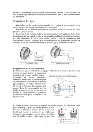 De darse cualquiera de estas anomalías, es conveniente cambiar el rotor completo ya
que cualquier operación en el mismo es contraproducente para el buen funcionamiento
de la maquina.
Comprobación del estator
1.- Comprobar que los arrollamientos situados en el estator se encuentran en buen
estado, sin deformaciones y sin deterioro en el aislamiento.
2.- Por medio de un ohmetro comprobar el aislamiento entre cada una de las fases
(bobinas) y masa (carcasa).
3.- Por medio de un ohmetro medir la resistencia que hay entre cada una de las fases
teniendo que dar una medida igual a la preconizada por el fabricante (teniendo que dar
un valor orientativo de 0,2 a 0,35 ohmios) según el tipo de conexionado del
arrollamiento (estrella - triángulo). Las medidas deben de ser iguales entre las fases no
debiendo de dar una resistencia infinita esto indicaría que el bobinado esta cortado.
Comprobación del puente rectificador
En la mayoría de los alternadores, el equipo rectificador esta formada por una placa
soporte, en cuyo interior se encuentran
montados seis o nueve diodos, unidos y
formando un puente rectificador
hexadiodo o nanodiodo. Utilizándose para
su comprobación un multímetro o ohmetro
para comprobar los diodos, debiendo estar
el puente rectificador desconectado del
estator. Para la comprobación de los
diodos se tiene en cuenta la característica
constructiva de los mismos y es que según
se polaricen dejan pasar la corriente o no
la dejen pasar.
En diodos de cátodo base: conectar la punta de pruebas negativa del multímetro en la
placa soporte y la punta de pruebas positiva a cada
uno de los terminales aislados de los diodos, nos
tendrá que mostrar el multímetro una medida de
resistencia muy pequeña o próxima a cero esto indica
que el diodo conduce (deja pasar la corriente
77
 