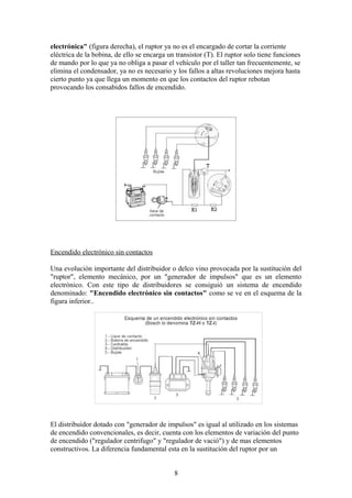 electrónica" (figura derecha), el ruptor ya no es el encargado de cortar la corriente
eléctrica de la bobina, de ello se encarga un transistor (T). El ruptor solo tiene funciones
de mando por lo que ya no obliga a pasar el vehículo por el taller tan frecuentemente, se
elimina el condensador, ya no es necesario y los fallos a altas revoluciones mejora hasta
cierto punto ya que llega un momento en que los contactos del ruptor rebotan
provocando los consabidos fallos de encendido.
Encendido electrónico sin contactos
Una evolución importante del distribuidor o delco vino provocada por la sustitución del
"ruptor", elemento mecánico, por un "generador de impulsos" que es un elemento
electrónico. Con este tipo de distribuidores se consiguió un sistema de encendido
denominado: "Encendido electrónico sin contactos" como se ve en el esquema de la
figura inferior..
El distribuidor dotado con "generador de impulsos" es igual al utilizado en los sistemas
de encendido convencionales, es decir, cuenta con los elementos de variación del punto
de encendido ("regulador centrifugo" y "regulador de vació") y de mas elementos
constructivos. La diferencia fundamental esta en la sustitución del ruptor por un
8
 