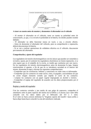 A tener en cuenta antes de montar y desmontar el alternador en el vehículo
- Al montar el alternador en el vehículo, tener en cuenta su polaridad antes de
conexionarlo, ya que, si se invierte la polaridad en la batería, los diodos pueden resultar
dañados.
- El alternador no debe funcionar nunca en vació, o sea, a circuito abierto.
- Antes de desmontar el alternador del vehículo, para su comprobación o reparación,
deberá desconectarse la batería.
- Si se van a realizar operaciones de soldadura eléctrica en el vehículo, desconectar
previamente del alternador.
Comprobación y ajuste del regulador
Los reguladores de tensión electromagnéticos son los únicos que pueden ser sometidos a
revisión y ajuste, por el contrario los reguladores electrónicos no tienen reparación, si se
esta seguro que es el culpable de la avería, se tendrá que sustituirse por uno nuevo.
En los reguladores de tensión electromagnéticos antes de desmontar la tapa, limpiar
exteriormente el aparato, a fin de que no se introduzca suciedad en el interior del
mismo, desmontar la tapa y efectuar las siguientes comprobaciones:
- Comprobar que las resistencias, bobinas y conexiones no están rotas ni deformadas.
- Comprobar que los contactos no están sucios, rotos, ni pegados, cerciorándose de que
no existe ningún elemento extraño que impida el cierre de los contactos.
- Limpiar los contactos con un papel vegetal impregnado en alcohol o tricloro.
- Comprobar el reglaje del regulador de acuerdo con los datos proporcionados por el
fabricante.
Reglaje y tarado del regulador
Con los contactos cerrados y por medio de una galga de espesores, comprobar el
entrehierro entre la parte superior del núcleo de la bobina y el ancora cuyo valor debe
coincidir con los datos dados por el fabricante (de 0,9 a 1 mm).
Si el valor no fuera correcto deformar la "lengüeta soporte del muelle", hacia arriba o
hacia abajo hasta hacer coincidir la cota del entrehierro indicada.
81
 