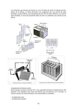 Los elementos que forman una batería se ven el la figura de arriba. El liquido que hay
dentro de la batería, se llama electrolito esta compuesto por una mezcla de agua
destilada y ácido sulfúrico, con una proporción del 34% de ácido sulfúrico y el resto de
agua destilada. El nivel del electrolito debe de estar un centímetro por encima de las
placas.
Acoplamiento de baterías-unión
Para conseguir mayores tensiones (V) o una capacidad de batería (Amperios-hora Ah)
distintos a los estándares que tienen las baterías que encontramos en el mercado, se
utiliza la técnica de unión de baterías: Esta unión puede ser mediante:
- Acoplamiento serie
- Acoplamiento paralelo
83
 