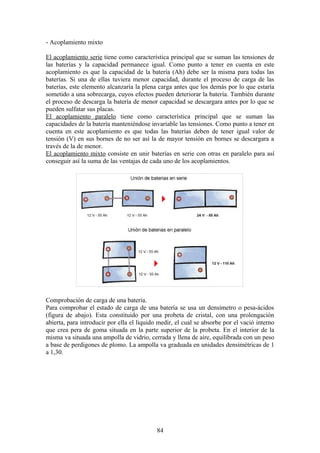 - Acoplamiento mixto
El acoplamiento serie tiene como característica principal que se suman las tensiones de
las baterías y la capacidad permanece igual. Como punto a tener en cuenta en este
acoplamiento es que la capacidad de la batería (Ah) debe ser la misma para todas las
baterías. Si una de ellas tuviera menor capacidad, durante el proceso de carga de las
baterías, este elemento alcanzaría la plena carga antes que los demás por lo que estaría
sometido a una sobrecarga, cuyos efectos pueden deteriorar la batería. También durante
el proceso de descarga la batería de menor capacidad se descargara antes por lo que se
pueden sulfatar sus placas.
El acoplamiento paralelo tiene como característica principal que se suman las
capacidades de la batería manteniéndose invariable las tensiones. Como punto a tener en
cuenta en este acoplamiento es que todas las baterías deben de tener igual valor de
tensión (V) en sus bornes de no ser así la de mayor tensión en bornes se descargara a
través de la de menor.
El acoplamiento mixto consiste en unir baterías en serie con otras en paralelo para así
conseguir así la suma de las ventajas de cada uno de los acoplamientos.
Comprobación de carga de una batería.
Para comprobar el estado de carga de una batería se usa un densímetro o pesa-ácidos
(figura de abajo). Esta constituido por una probeta de cristal, con una prolongación
abierta, para introducir por ella el liquido medir, el cual se absorbe por el vació interno
que crea pera de goma situada en la parte superior de la probeta. En el interior de la
misma va situada una ampolla de vidrio, cerrada y llena de aire, equilibrada con un peso
a base de perdigones de plomo. La ampolla va graduada en unidades densimétricas de 1
a 1,30.
84
 