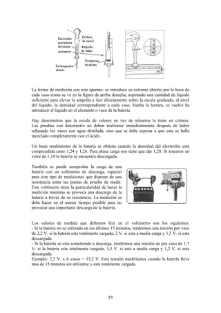 La forma de medición con este aparato: se introduce su extremo abierto por la boca de
cada vaso como se ve en la figura de arriba derecha, aspirando una cantidad de liquido
suficiente para elevar la ampolla y leer directamente sobre la escala graduada, al nivel
del liquido, la densidad correspondiente a cada vaso. Hecha la lectura, se vuelve ha
introducir el liquido en el elemento o vaso de la batería.
Hay densímetros que la escala de valores en vez de números la tiene en colores.
Las pruebas con densímetro no deben realizarse inmediatamente después de haber
rellenado los vasos con agua destilada, sino que se debe esperar a que esta se halla
mezclado completamente con el ácido.
Un buen rendimiento de la batería se obtiene cuando la densidad del electrolito esta
comprendida entre 1,24 y 1,26. Para plena carga nos tiene que dar 1,28. Si tenemos un
valor de 1,19 la batería se encuentra descargada.
También se puede comprobar la carga de una
batería con un voltímetro de descarga, especial
para este tipo de mediciones que dispone de una
resistencia entre las puntas de prueba de medir.
Este voltímetro tiene la particularidad de hacer la
medición mientras se provoca una descarga de la
batería a través de su resistencia. La medición se
debe hacer en el menor tiempo posible para no
provocar una importante descarga de la batería.
Los valores de medida que debemos leer en el voltímetro son los siguientes:
- Si la batería no se utilizado en los últimos 15 minutos, tendremos una tensión por vaso
de 2,2 V. si la batería esta totalmente cargada, 2 V. si esta a media carga y 1,5 V. si esta
descargada.
- Si la batería se esta sometiendo a descarga, tendremos una tensión de por vaso de 1,7
V. si la batería esta totalmente cargada, 1,5 V. si está a media carga y 1,2 V. si esta
descargada.
Ejemplo: 2,2 V. x 6 vasos = 13,2 V. Esta tensión mediríamos cuando la batería lleva
mas de 15 minutos sin utilizarse y esta totalmente cargada.
85
 