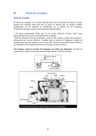 D) Motor de arranque.
Motor de arranque
El motor de arranque es un motor eléctrico que tiene la función de mover el motor
térmico del vehículo hasta que éste se pone en marcha por sus propios medios
(explosiones en las cámaras de combustión en el interior de los cilindros).
El motor de arranque consta de dos elementos diferenciados:
- El motor propiamente dicho que es un motor eléctrico ("motor serie" cuya
particularidad es que tiene un elevado par de arranque).
- Relé de arranque: tiene dos funciones, como un relé normal, es decir para conectar y
desconectar un circuito eléctrico. También tiene la misión de desplazar el piñón de
arranque para que este engrane con la corona del volante de inercia del motor térmico y
así transmitir el movimiento del motor de arranque al motor térmico.
En la figura vemos el circuito de arranque con todos sus elementos. La llave de
contacto da la orden de arranque poniendo bajo tensión el relé de arranque.
Los elementos mecánicos que forman un motor de arranque
87
 