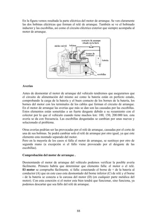 En la figura vemos resaltada la parte eléctrica del motor de arranque. Se ven claramente
las dos bobinas eléctricas que forman el relé de arranque. También se ve el bobinado
inductor y las escobillas, así como el circuito eléctrico exterior que siempre acompaña al
motor de arranque.
Averías
Antes de desmontar el motor de arranque del vehículo tendremos que asegurarnos que
el circuito de alimentación del mismo así como la batería están en perfecto estado,
comprobando la carga de la batería y el buen contacto de los bornes de la batería, los
bornes del motor con los terminales de los cables que forman el circuito de arranque.
En el motor de arranque las averías que más se dan son las causadas por las escobillas.
Estos elementos están sometidas a un fuerte desgaste debido a su rozamiento con el
colector por lo que el vehículo cuando tiene muchos km: 100, 150, 200.000 km. esta
avería se da con frecuencia. Las escobillas desgastadas se cambian por unas nuevas y
solucionado el problema.
Otras averías podrían ser las provocadas por el relé de arranque, causadas por el corte de
una de sus bobinas. Se podrá cambiar solo el relé de arranque por otro igual, ya que este
elemento esta montado separado del motor.
Pero en la mayoría de los casos si falla el motor de arranque, se sustituye por otro de
segunda mano (a excepción si el fallo viene provocado por el desgaste de las
escobillas).
Comprobación del motor de arranque .
Desmontando el motor de arranque del vehículo podemos verificar la posible avería
fácilmente. Primero habría que determinar que elemento falla: el motor o el relé.
El motor se comprueba fácilmente. si falla: conectando el borne de + de la batería al
conductor (A) que en este caso esta desmontado del borne inferior (C) de relé y el borne
- de la batería se conecta a la carcasa del motor (D) (en cualquier parte metálica del
motor). Con esta conexión si el motor esta bien tendrá que funcionar, sino funciona, ya
podemos descartar que sea fallo del relé de arranque.
88
 