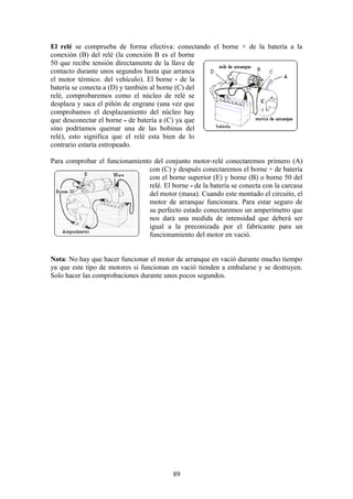 El relé se comprueba de forma efectiva: conectando el borne + de la batería a la
conexión (B) del relé (la conexión B es el borne
50 que recibe tensión directamente de la llave de
contacto durante unos segundos hasta que arranca
el motor térmico. del vehículo). El borne - de la
batería se conecta a (D) y también al borne (C) del
relé, comprobaremos como el núcleo de relé se
desplaza y saca el piñón de engrane (una vez que
comprobamos el desplazamiento del núcleo hay
que desconectar el borne - de batería a (C) ya que
sino podríamos quemar una de las bobinas del
relé), esto significa que el relé esta bien de lo
contrario estaría estropeado.
Para comprobar el funcionamiento del conjunto motor-relé conectaremos primero (A)
con (C) y después conectaremos el borne + de batería
con el borne superior (E) y borne (B) o borne 50 del
relé. El borne - de la batería se conecta con la carcasa
del motor (masa). Cuando este montado el circuito, el
motor de arranque funcionara. Para estar seguro de
su perfecto estado conectaremos un amperímetro que
nos dará una medida de intensidad que deberá ser
igual a la preconizada por el fabricante para un
funcionamiento del motor en vació.
Nota: No hay que hacer funcionar el motor de arranque en vació durante mucho tiempo
ya que este tipo de motores si funcionan en vació tienden a embalarse y se destruyen.
Solo hacer las comprobaciones durante unos pocos segundos.
89
 