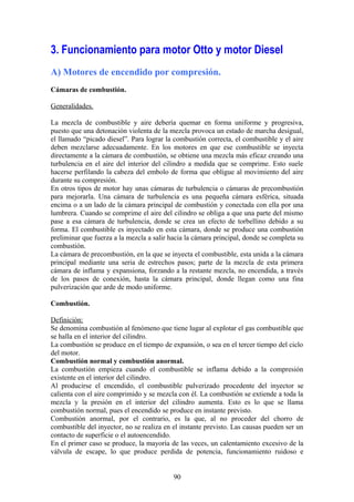 3. Funcionamiento para motor Otto y motor Diesel
A) Motores de encendido por compresión.
Cámaras de combustión.
Generalidades.
La mezcla de combustible y aire debería quemar en forma uniforme y progresiva,
puesto que una detonación violenta de la mezcla provoca un estado de marcha desigual,
el llamado “picado diesel”. Para lograr la combustión correcta, el combustible y el aire
deben mezclarse adecuadamente. En los motores en que ese combustible se inyecta
directamente a la cámara de combustión, se obtiene una mezcla más eficaz creando una
turbulencia en el aire del interior del cilindro a medida que se comprime. Esto suele
hacerse perfilando la cabeza del embolo de forma que obligue al movimiento del aire
durante su compresión.
En otros tipos de motor hay unas cámaras de turbulencia o cámaras de precombustión
para mejorarla. Una cámara de turbulencia es una pequeña cámara esférica, situada
encima o a un lado de la cámara principal de combustión y conectada con ella por una
lumbrera. Cuando se comprime el aire del cilindro se obliga a que una parte del mismo
pase a esa cámara de turbulencia, donde se crea un efecto de torbellino debido a su
forma. El combustible es inyectado en esta cámara, donde se produce una combustión
preliminar que fuerza a la mezcla a salir hacia la cámara principal, donde se completa su
combustión.
La cámara de precombustión, en la que se inyecta el combustible, esta unida a la cámara
principal mediante una seria de estrechos pasos; parte de la mezcla de esta primera
cámara de inflama y expansiona, forzando a la restante mezcla, no encendida, a través
de los pasos de conexión, hasta la cámara principal, donde llegan como una fina
pulverización que arde de modo uniforme.
Combustión.
Definición:
Se denomina combustión al fenómeno que tiene lugar al explotar el gas combustible que
se halla en el interior del cilindro.
La combustión se produce en el tiempo de expansión, o sea en el tercer tiempo del ciclo
del motor.
Combustión normal y combustión anormal.
La combustión empieza cuando el combustible se inflama debido a la compresión
existente en el interior del cilindro.
Al producirse el encendido, el combustible pulverizado procedente del inyector se
calienta con el aire comprimido y se mezcla con él. La combustión se extiende a toda la
mezcla y la presión en el interior del cilindro aumenta. Esto es lo que se llama
combustión normal, pues el encendido se produce en instante previsto.
Combustión anormal, por el contrario, es la que, al no proceder del chorro de
combustible del inyector, no se realiza en el instante previsto. Las causas pueden ser un
contacto de superficie o el autoencendido.
En el primer caso se produce, la mayoría de las veces, un calentamiento excesivo de la
válvula de escape, lo que produce perdida de potencia, funcionamiento ruidoso e
90
 