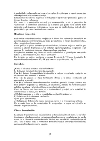 irregularidades en la marcha, así como el encendido de residuos de la mezcla que no han
sido expulsados en el tiempo de escape.
Esta anormalidad se evita mejorando la refrigeración del motor y procurando que no se
formen depósitos carbonosos.
En cuanto a la combustión anormal por autoencendido, se da al producirse la
“detonación” o combustión espontánea de la mezcla que queda en la cámara. Esto
repercute en el sistema de refrigeración, ya que este no puede eliminar todo el calor
producido, lo que causa calentamientos excesivos.
Relación de compresión.
En el motor Diesel la relación de compresión es mucho más elevada que en el motor de
gasolina, pues se comprime el aire, de modo que se elimina el peligro de autoencendido,
al no comprimirse el combustible.
En un gráfico se puede observar que el rendimiento del motor mejora a medida que
aumenta la relación de compresión. Sin embargo, a partir del grado de compresión 15 el
aumento del rendimiento es menor y la curva se hace mas plana.
Esto provoca presiones muy fuertes en interior del cilindro, lo que exige un motor más
robusto y, en consecuencia, mas pesado y más caro.
Por lo tanto, en motores medianos o grandes de menos de 750 rpm, la relación de
compresión debe oscilar entre 12 y 14, y en motores pequeños entre 14 y 22.
Encendido.
¿Cómo se enciende la mezcla en el motor Diesel?
Se distinguen claramente tres fases de encendido.
Fase 1-2: Retardo de encendido (el combustible se calienta pero el calor producido no
es suficiente para aumentar la presión).
Fase 2-3: La presión se eleva fuertemente (debido a la rápida combustión del
combustible inyectado).
Fase 3-4: Combustión lenta del combustible todavía no quemado. Aunque con estas tres
fases concluye el proceso de encendido, el rendimiento, máximo no puede alcanzarse
debido a que el aire y el combustible no se mezclan totalmente.
Entre los factores que intervienen en la combustión el principal es la velocidad de
combustión de la mezcla, que depende:
a) De la temperatura: si es alta, la velocidad de combustión será mayor.
b) De la forma de la cámara de combustión.
c) Del grado de turbulencia.
d) De la presión de la mezcla: cuanto mayor sea, mayor es la proporción de la llama.
Un segundo factor es la pulverización del combustible: a mayor pulverización se
obtendrá mayor rendimiento.
Cámara de combustión.
La cámara de combustión es fundamental en el funcionamiento del motor. El inyector
introduce en ella el combustible pulverizado, el cual se mezcla con el aire; de ahí que la
forma de la cámara de combustión deba facilitar esta mezcla del combustible con el
aire. Tanto la mezcla como la combustión deben realizarse en un tiempo mínimo lo más
cercano posible al punto muerto superior.
91
 