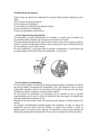 Clasificación de las cámaras.
Según el tipo de cámara de combustión los motores Diesel pueden clasificarse como
sigue:
a) Con cámara de inyección directa.
b) Con cámara arremolinadora.
c) Con cámara de combustión con deposito de aire.
d) Con antecámara de combustión.
Veamos sus principales características.
a) Con cámara de inyección directa.
El combustible se inyecta directamente en el cilindro. La culata cierra el cilindro con
una superficie plana, mientras que el inyector esta situado en el centro.
El inconveniente principal de este tipo de motor radica en que el aire esta poco agitado,
siendo el inyector el responsable exclusivo de la mezcla, por lo que su fabricación ha de
ser muy perfecta, y por lo tanto costosa.
En estas condiciones, y para aprovechar al máximo la combustión, es conveniente que
la cámara adopte la forma del chorro de combustible, o a la inversa.
b) Con cámara arremolinadora.
El motor Diesel rápido con diámetro de cilindro pequeño platea el problema de obtener
una mezcla rápida y homogénea de combustible y aire. Para lograrlo se lleva el aire al
combustible, dotando a este de un movimiento de remolino, lo que provoca una fuerte
turbulencia al llegar el embolo a su punto muerto superior.
En una cámara de combustión con turbulencia, al ser aspirado el aire es enviado
tangencialmente, por lo que la válvula de aspiración lleva una especie de pantalla que
guía adecuadamente la corriente de aire.
Además de este movimiento existe otro transversal que impulsa al embolo dentro de la
cámara.
Las cámaras arremolinadoras también pueden estar separadas, en ellas, la cámara de
combustión esta por entero fuera del cilindro; el espacio entre embolo y culata, al
hallarse aquel en el punto muerto superior, es únicamente el preciso para permitir las
dilataciones propias del funcionamiento. En este caso, la cámara tiene forma de esfera.
92
 