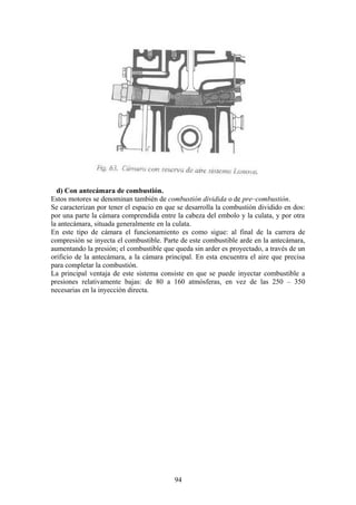 d) Con antecámara de combustión.
Estos motores se denominan también de combustión dividida o de pre–combustión.
Se caracterizan por tener el espacio en que se desarrolla la combustión dividido en dos:
por una parte la cámara comprendida entre la cabeza del embolo y la culata, y por otra
la antecámara, situada generalmente en la culata.
En este tipo de cámara el funcionamiento es como sigue: al final de la carrera de
compresión se inyecta el combustible. Parte de este combustible arde en la antecámara,
aumentando la presión; el combustible que queda sin arder es proyectado, a través de un
orificio de la antecámara, a la cámara principal. En esta encuentra el aire que precisa
para completar la combustión.
La principal ventaja de este sistema consiste en que se puede inyectar combustible a
presiones relativamente bajas: de 80 a 160 atmósferas, en vez de las 250 – 350
necesarias en la inyección directa.
94
 