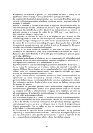 Comparando con el motor de gasolina, el Diesel siempre ha tenido la ventaja de un
rendimiento térmico mayor y en consecuencia menor gasto de combustible.
En su aplicación al automóvil, durante muchos anos los motores Diesel han tenido una
serie de problemas como ruidos, abundante emisión de humos y una gran lentitud de
respuesta al acelerador.
Pero en la actualidad la utilización del sistema de inyección indirecta en precámara de
alta turbulencia tipo Ricardo–Comet que esta dotada de bujías de precalentamiento para
el arranque, ha permitido el portentoso desarrollo de motores rápidos que obtienen su
potencia máxima a regímenes del orden de las 4000 rpm y aun superiores, y
funcionamiento más suave y silencioso.
Los progresos en sistemas de inyección y los dispositivos para arranque en frío
automático y parada del motor por corte de la inyección, asimismo automático, sin tener
que recurrir al antiguo estrangulador, han hecho posible reducir la emisión de humos.
La técnica del turbocompresor accionado por los gases de escape, ha dado al Diesel el
incremento de potencia necesario para eliminar la pobreza de aceleración. Un motor
actual de inyección indirecta es el turboalimentado.
Se trata de un motor clásico de inyección en antecámara de cuatro cilindros y
distribución por árbol de levas lateral con el accionamiento de las válvulas por varillas y
balancines. Este motor desarrolla 95 CV a 3500 rpm, disponiendo de un gran par, que es
de 22 mkg a 2000 rpm.
El mando de la distribución se efectúa por un tren de engranajes. El piñón del cigüeñal
acciona dos piñones intermedios que engranan a su vez con el piñón del árbol de levas y
con el piñón de accionamiento de la bomba exterior de aceite.
El piñón del árbol de levas acciona el engranaje de mando de la bomba de inyección. A
fin de reducir las vibraciones, en el extremo anterior del cigüeñal va montado un
damper. El bloque dispone de cinco apoyos para el cigüeñal. Las bielas, árbol de levas y
volante motor son elementos convencionales, pero sobredimensionados para poder
soportar los esfuerzos propios de los motores Diesel.
La caja de cambios colocada en el extremo posterior del motor, como es normal en las
aplicaciones de motor transversal y tracción delantera, no presenta ninguna
particularidad especial, así como tampoco la bomba hidráulica para la dirección asistida.
Los motores con precámara de alta turbulencia son los que han dado un gran paso para
los automóviles actuales.
La inyección con precámara presenta ciertos inconvenientes comparándola con la
inyección directa, generalmente utilizada en los grandes motores Diesel. En los motores
de inyección indirecta, la alta turbulencia conseguida en la precámara, así como las
elevadas relaciones de compresión, permiten alcanzar revoluciones altas, junto con un
nivel de ruidos y vibraciones moderado.
Los movimientos de gases de la cámara a la precámara presentan un serio inconveniente
que afecta al rendimiento del motor. Los torbellinos, creados por el movimiento del aire
a través del estrecho conducto de comunicación de la precámara, dan lugar a perdidas
energéticas por bombeo, que a su vez obligan a elevar la relación de compresión para
intentar compensarlas. Esto se traduce en que los rozamientos internos aumenten
reduciéndose el rendimiento mecánico.
En los sistemas de inyección directa, como no existe precámara, no hay perdidas
expuestas y el rendimiento del motor aumenta. La revolución de compresión puede ser
mas baja, reduciéndose así las perdidas por rozamiento, ya que en la inyección directa
no es necesario bombear el aire hacia adentro y hacia fuera de la precámara.
96
 