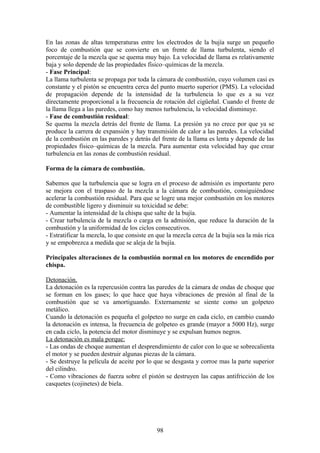 En las zonas de altas temperaturas entre los electrodos de la bujía surge un pequeño
foco de combustión que se convierte en un frente de llama turbulenta, siendo el
porcentaje de la mezcla que se quema muy bajo. La velocidad de llama es relativamente
baja y solo depende de las propiedades físico–químicas de la mezcla.
- Fase Principal:
La llama turbulenta se propaga por toda la cámara de combustión, cuyo volumen casi es
constante y el pistón se encuentra cerca del punto muerto superior (PMS). La velocidad
de propagación depende de la intensidad de la turbulencia lo que es a su vez
directamente proporcional a la frecuencia de rotación del cigüeñal. Cuando el frente de
la llama llega a las paredes, como hay menos turbulencia, la velocidad disminuye.
- Fase de combustión residual:
Se quema la mezcla detrás del frente de llama. La presión ya no crece por que ya se
produce la carrera de expansión y hay transmisión de calor a las paredes. La velocidad
de la combustión en las paredes y detrás del frente de la llama es lenta y depende de las
propiedades físico–químicas de la mezcla. Para aumentar esta velocidad hay que crear
turbulencia en las zonas de combustión residual.
Forma de la cámara de combustión.
Sabemos que la turbulencia que se logra en el proceso de admisión es importante pero
se mejora con el traspaso de la mezcla a la cámara de combustión, consiguiéndose
acelerar la combustión residual. Para que se logre una mejor combustión en los motores
de combustible ligero y disminuir su toxicidad se debe:
- Aumentar la intensidad de la chispa que salte de la bujía.
- Crear turbulencia de la mezcla o carga en la admisión, que reduce la duración de la
combustión y la uniformidad de los ciclos consecutivos.
- Estratificar la mezcla, lo que consiste en que la mezcla cerca de la bujía sea la más rica
y se empobrezca a medida que se aleja de la bujía.
Principales alteraciones de la combustión normal en los motores de encendido por
chispa.
Detonación.
La detonación es la repercusión contra las paredes de la cámara de ondas de choque que
se forman en los gases; lo que hace que haya vibraciones de presión al final de la
combustión que se va amortiguando. Externamente se siente como un golpeteo
metálico.
Cuando la detonación es pequeña el golpeteo no surge en cada ciclo, en cambio cuando
la detonación es intensa, la frecuencia de golpeteo es grande (mayor a 5000 Hz), surge
en cada ciclo, la potencia del motor disminuye y se expulsan humos negros.
La detonación es mala porque:
- Las ondas de choque aumentan el desprendimiento de calor con lo que se sobrecalienta
el motor y se pueden destruir algunas piezas de la cámara.
- Se destruye la película de aceite por lo que se desgasta y corroe mas la parte superior
del cilindro.
- Como vibraciones de fuerza sobre el pistón se destruyen las capas antifricción de los
casquetes (cojinetes) de biela.
98
 