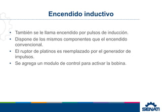 Encendido inductivo
• También se le llama encendido por pulsos de inducción.
• Dispone de los mismos componentes que el encendido
convencional.
• El ruptor de platinos es reemplazado por el generador de
impulsos.
• Se agrega un modulo de control para activar la bobina.
 