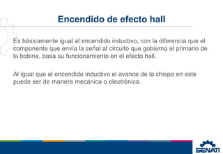 Encendido de efecto hall
Es básicamente igual al encendido inductivo, con la diferencia que el
componente que envía la señal al circuito que gobierna el primario de
la bobina, basa su funcionamiento en el efecto hall.
Al igual que el encendido inductivo el avance de la chispa en este
puede ser de manera mecánica o electrónica.
 
