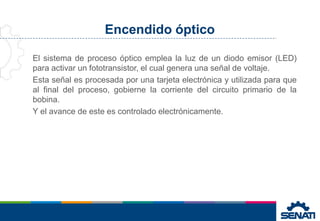 Encendido óptico
El sistema de proceso óptico emplea la luz de un diodo emisor (LED)
para activar un fototransistor, el cual genera una señal de voltaje.
Esta señal es procesada por una tarjeta electrónica y utilizada para que
al final del proceso, gobierne la corriente del circuito primario de la
bobina.
Y el avance de este es controlado electrónicamente.
 